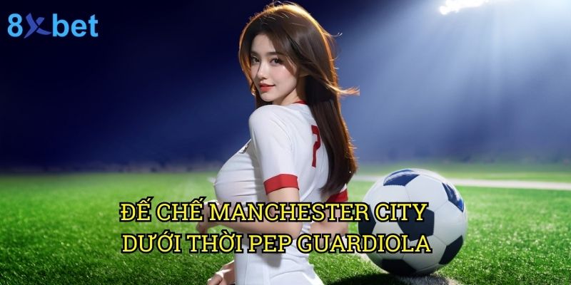 Manchester City 8xbet: Dự đoán và phân tích từ chuyên gia cá cược 2 Đế chế Manchester City dưới thời Pep Guardiola